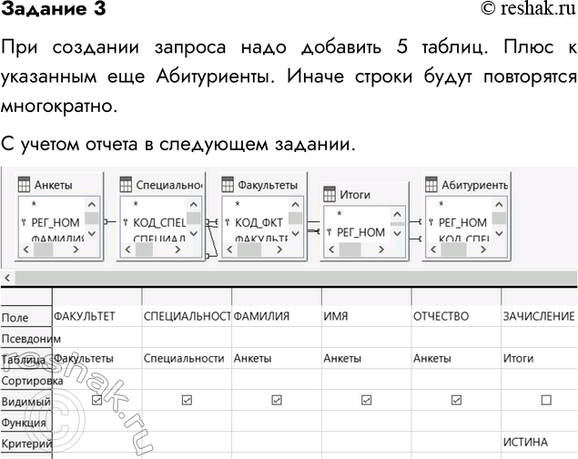 Решение задачи: Задание 3 Получить список принятых в университет абитуриентов. Команда на гипотетическом языке запросов выглядит так: .выбор Анкеты.ФАМИЛИЯ, Анкеты.ИМЯ, Анкеты.ОТЧЕСТВО, Специальности.СПЕЦИАЛЬНОСТЬ где Итоги.ЗАЧИСЛЕНИЕ=ИСТИИА сортировать Анкеты.ФАМИЛИЯ по возрастанию При создании запроса надо добавить 5 таблиц.