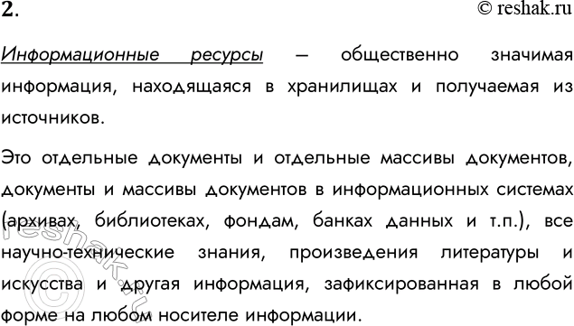 Решение задачи: 2. Что такое информационные ресурсы? Информационные ресурсы – общественно значимая информация, находящаяся в хранилищах и получаемая из источников. Это отдельные документы и отдельные массивы документов, документы и массивы документов в информационных системах (архивах, библиотеках, фондам, банках данных и т.п.), все научно-технические знания, произведения литературы и искусства и другая информация, зафиксированная в любой форме на любом носителе информации.