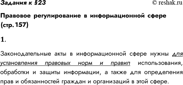 Решение задачи: Задания к §23 Правовое регулирование в информационной сфере (стр. 157) 1. Зачем нужны законодательные акты в информационной сфере? Законодательные акты в информационной сфере нужны для установления правовых норм и правил использования, обработки и защиты информации, а также для определения прав и обязанностей граждан и организаций в этой сфере.