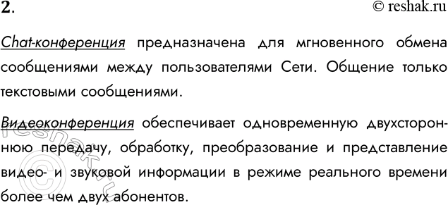 Решение задачи: 2. Чем отличается chat-конференция от видеоконференции? Chat-конференция предназначена для мгновенного обмена сообщениями между пользователями Сети. Общение только текстовыми сообщениями. Видеоконференция обеспечивает одновременную двухстороннюю передачу, обработку, преобразование и представление видео- и звуковой информации в режиме реального времени более чем двух абонентов.