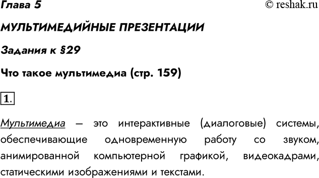 Решение задачи: Глава 5 МУЛЬТИМЕДИЙНЫЕ ПРЕЗЕНТАЦИИ Задания к §29 Что такое мультимедиа (стр. 159) 1. Что такое мультимедиа? Мультимедиа – это интерактивные (диалоговые) системы, обеспечивающие одновременную работу со звуком, анимированной компьютерной графикой, видеокадрами, статическими изображениями и текстами.
