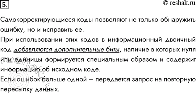Решение задачи: 5. В чём состоит идея построения самокорректирующихся кодов? Самокорректирующиеся коды позволяют не только обнаружить ошибку, но и исправить ее. При использовании этих кодов в информационный двоичный код добавляются дополнительные биты, наличие в которых нуля или единицы формируется специальным образом и содержит информацию об исходном коде.