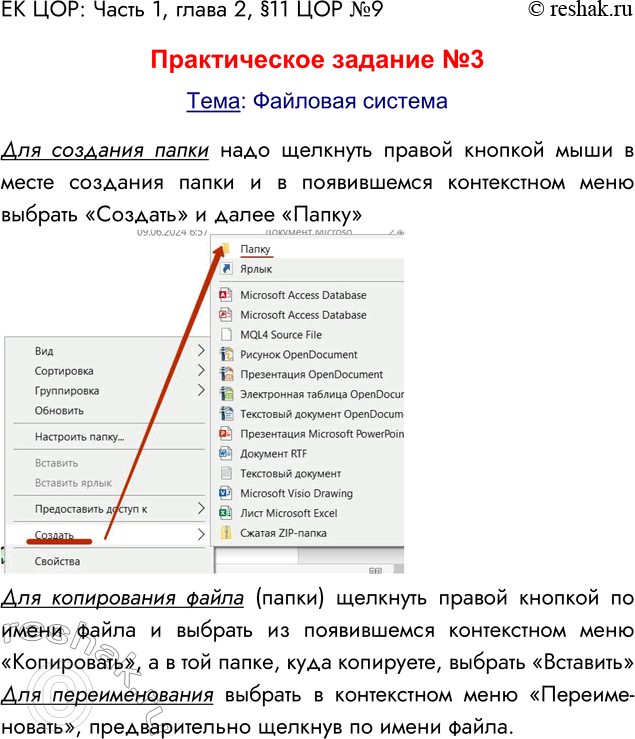 Решение задачи: ЕК ЦОР: Часть 1, глава 2, §11 ЦОР №9 Практическое задание №3 Тема: Файловая система Для создания папки надо щелкнуть правой кнопкой мыши в месте создания папки и в появившемся контекстном меню выбрать «Создать» и далее «Папку» Для копирования файла (папки) щелкнуть правой кнопкой по имени файла и выбрать из появившемся контекстном меню «Копировать», а в той папке, куда копируете, выбрать «Вставить» Для переименования выбрать в контекстном меню «Переиме-новать», предварительно щелкнув по имени файла.