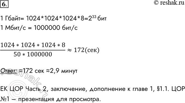 Решение задачи: 6. Сколько времени займёт передача одного гигабайта данных по каналу связи, поддерживающему скорость 50 Мбит/с? 1 Гбайт= 1024*1024*1024*8=233 бит 1 Мбит/с = 1000000 бит/с (1024*1024*1024*8)/(50*1000000)~172(сек) Ответ: