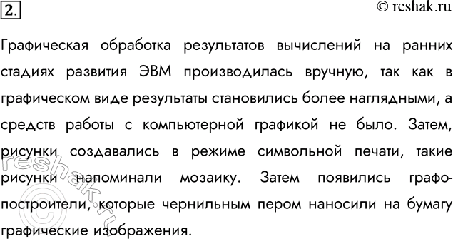 Решение задачи: 2. Каким способом создавали рисунки на ЭВМ до появления аппаратных и программных средств компьютерной графики? Графическая обработка результатов вычислений на ранних стадиях развития ЭВМ производилась вручную, так как в графическом виде результаты становились более наглядными, а средств работы с компьютерной графикой не было.
