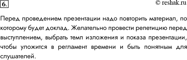 Решение задачи: 6. Как следует готовиться к проведению презентации? Перед проведением презентации надо повторить материал, по которому будет доклад. Желательно провести репетицию перед выступлением, выбрать темп изложения и показа презентации, чтобы уложится в регламент времени и быть понятным для слушателей.