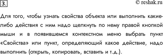 Решение задачи: 3. Каким образом можно узнать свойства объекта или выполнить действие с ним? Для того, чтобы узнать свойства объекта или выполнить какие-либо действия с ним надо щелкнуть по нему правой кнопкой мыши и в появившемся контекстном меню выбрать пункт «Свойства» или пункт, определяющий какое действие, надо выполнить (открыть, копировать, вставить и т.д.).