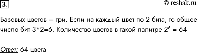 Решение задачи: 3. Сколько цветов будет содержать палитра, если каждый базовый цвет кодировать двумя битами? Базовых цветов – три. Если на каждый цвет по 2 бита, то общее число бит 3*2=6.