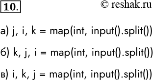 Решение задачи: 10. Целочисленным переменным i, j, k нужно присвоить соответственно значения 10, 20 и 30. Запишите оператор ввода, соответствующий входной строке: а) 20 10 30 j, i, k = map(int, input().split()) б) 30 20 10 k, j, i = map(int, input().split()) в) 10 30 20 i, k, j = map(int, input().split()) *Цитирирование задания со ссылкой на учебник производится исключительно в учебных целях для лучшего понимания разбора решения задания.