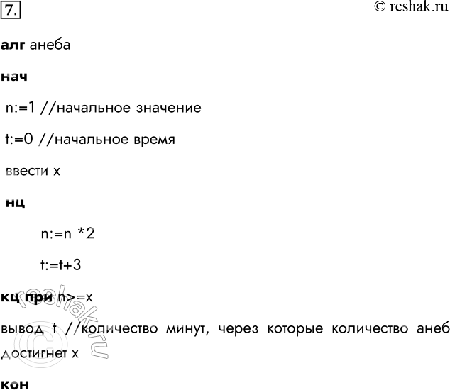 Решение задачи: 7. Одноклеточная амёба каждые три часа делится на 2 клетки. Составьте алгоритм вычисления времени, через которое будет X амёб. алг анеба нач n:=1 //начальное значение t:=0 //начальное время ввести х нц n:=n *2 t:=t+3 кц при n &gt;