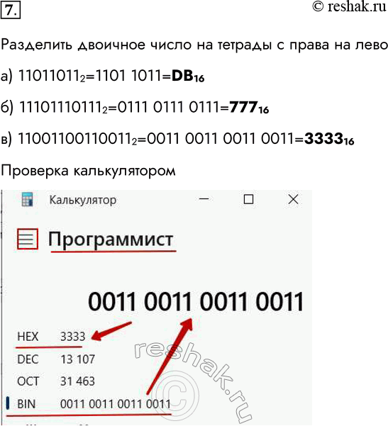 Решение задачи: 7. Переведите целые числа из двоичной системы счисления в шестнадцатеричную: а) 11011011 2; б) 11101110111 2; в) 11001100110011 2. Разделить двоичное число на тетрады с права на лево а) 110110112=1101 1011=DВ16 б) 111011101112=0111 0111 0111=77716 в) 110011001100112=0011 0011 0011 0011=333316 Проверка калькулятором *Цитирирование задания со ссылкой на учебник производится исключительно в учебных целях для лучшего понимания разбора решения задания.