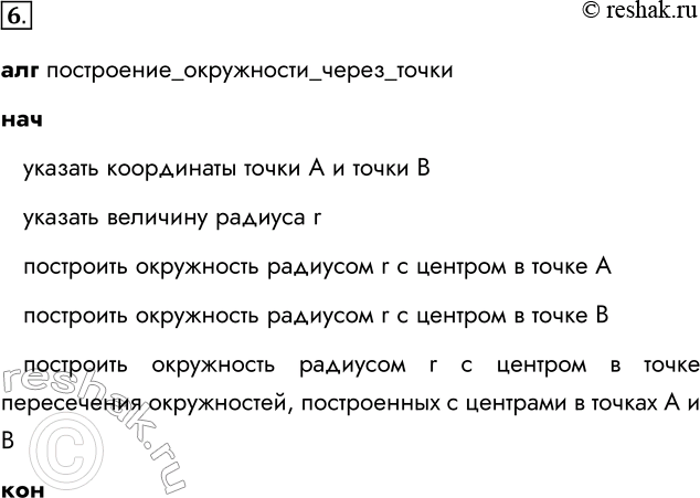Решение задачи: 6. Запишите с помощью псевдокода алгоритм построения окружности заданного радиуса г, проходящей через заданные точки А и В. алг построение_окружности_через_точки нач указать координаты точки А и точки В указать величину радиуса r построить окружность радиусом r с центром в точке А построить окружность радиусом r с центром в точке В построить окружность радиусом r с центром в точке пересечения окружностей, построенных с центрами в точках А и В кон *Цитирирование задания со ссылкой на учебник производится исключительно в учебных целях для лучшего понимания разбора решения задания.