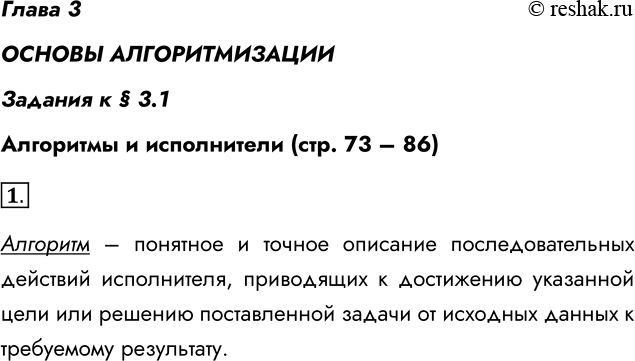 Решение задачи: Глава 3 ОСНОВЫ АЛГОРИТМИЗАЦИИ Задания к § 3.1 Алгоритмы и исполнители (стр. 73 – 86) 1. Что называют алгоритмом? Алгоритм – понятное и точное описание последовательных действий исполнителя, приводящих к достижению указанной цели или решению поставленной задачи от исходных данных к требуемому результату.