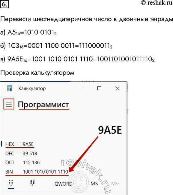Решение задачи: 6. Переведите целые числа из шестнадцатеричной системы счисления в двоичную: а) А5 16; б) 1С3 16; в) 9А5Е 16. Перевести шестнадцатеричное число в двоичные тетрады а) А516=1010 01012 б) 1С316=0001 1100 0011=1110000112 в) 9А5Е16=1001 1010 0101 1110=10011010010111102 Проверка калькулятором *Цитирирование задания со ссылкой на учебник производится исключительно в учебных целях для лучшего понимания разбора решения задания.