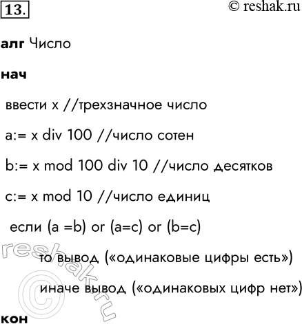 Решение задачи: 13. Составьте алгоритм для определения, есть ли среди цифр заданного целого трёхзначного числа одинаковые. алг Число нач ввести х //трехзначное число a:= x div 100 //число сотен b:= x mod 100 div 10 //число десятков c:= x mod 10 //число единиц если (a =b) or (a=c) or (b=c) то вывод («одинаковые цифры есть») иначе вывод («одинаковых цифр нет») кон *Цитирирование задания со ссылкой на учебник производится исключительно в учебных целях для лучшего понимания разбора решения задания.