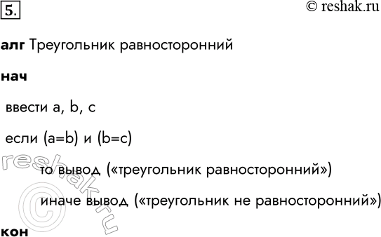 Решение задачи: 5. Составьте алгоритм, с помощью которого можно определить, является ли треугольник с заданными длинами сторон а, Ь, с равносторонним. алг Треугольник равносторонний нач ввести a, b, c если (a=b) и (b=c) то вывод («треугольник равносторонний») иначе вывод («треугольник не равносторонний») кон *Цитирирование задания со ссылкой на учебник производится исключительно в учебных целях для лучшего понимания разбора решения задания.