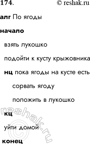 Решение задачи: 174. Запишите на Школьном алгоритмическом языке алгоритм, представленный блок-схемой. Начало Взять лукошко Подойти к кусту крыжовника нет Ягоды на кусте есть да Сорвать ягоду Положить в лукошко Уйти домой Конец алг По ягоды начало взять лукошко подойти к кусту крыжовника нц пока ягоды на кусте есть сорвать ягоду положить в лукошко кц уйти домой конец *Цитирирование задания со ссылкой на учебник производится исключительно в учебных целях для лучшего понимания разбора решения задания.