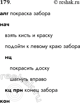 Решение задачи: 179. Запишите на Школьном алгоритмическом языке алгоритм, представленный блок-схемой. Начало Взять кисть и краску Подойти к левому краю забора Покрасить доску Шагнуть вправо Да Забор кончился нет Конец алг покраска забора нач взять кисть и краску подойти к левому краю забора нц покрасить доску шагнуть вправо кц при конец забора кон *Цитирирование задания со ссылкой на учебник производится исключительно в учебных целях для лучшего понимания разбора решения задания.