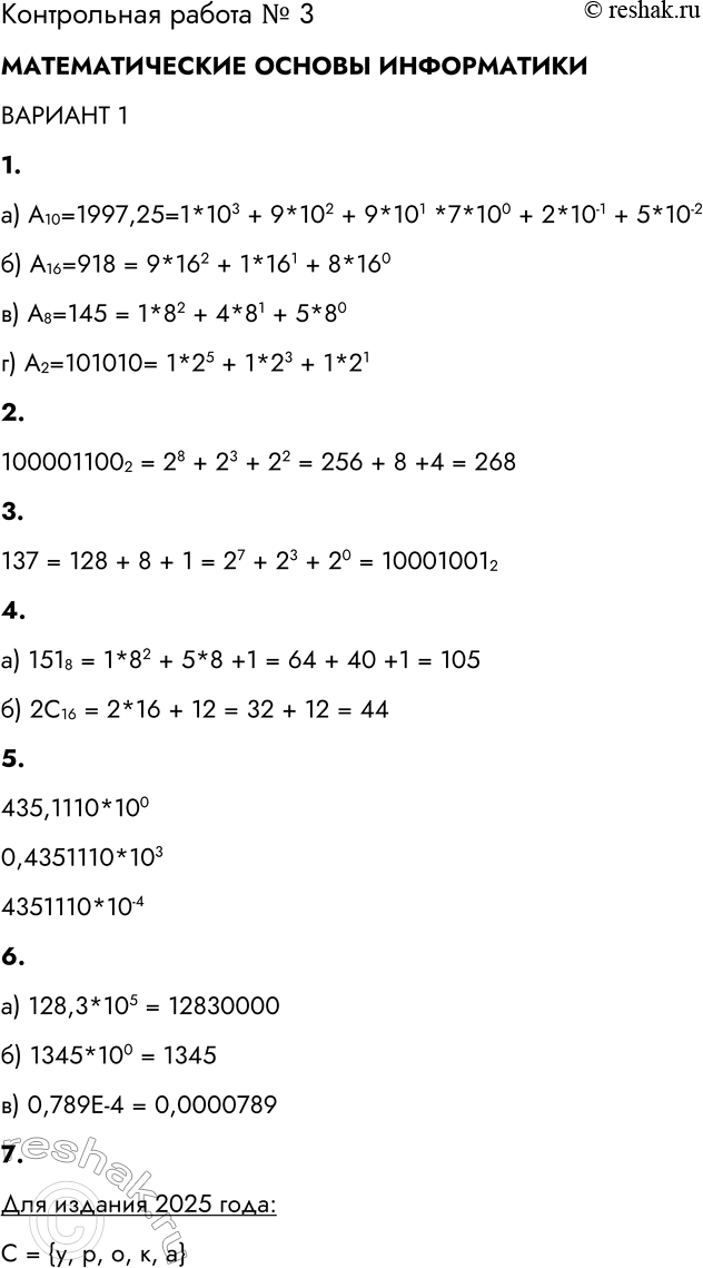 Решение задачи: Контрольная работа № 3 ТЕОРЕТИЧЕСКИЕ ОСНОВЫ ИНФОРМАТИКИ ВАРИАНТ 1 1. Запишите в развёрнутом виде числа: а) А10 = 1997,25 = б) А16 = 918 = в) А8 = 145 = г) А2= 101010 = а) А10=1997,25=1*103 + 9*102 + 9*101 *7*100 + 2*10-1 + 5*10-2 б) А16=918 = 9*162 + 1*161 + 8*160 в) А8=145 = 1*82 + 4*81 + 5*80 г) А2=101010= 1*25 + 1*23 + 1*21 2.