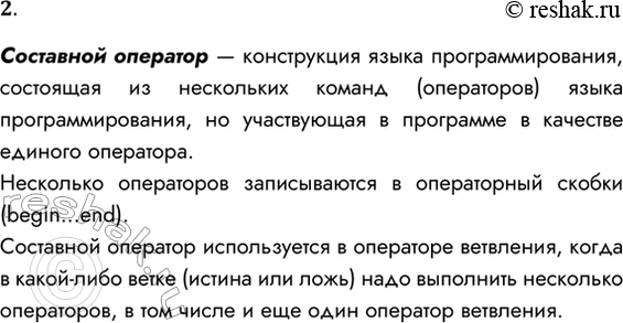Решение задачи: 2. Что такое составной оператор? В каких случаях составной оператор используется в операторе ветвления? Составной оператор — конструкция языка программирования, состоящая из нескольких команд (операторов) языка программирования, но участвующая в программе в качестве единого оператора.
