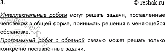 Решение задачи: 3. Чем отличается интеллектуальный робот от программного робота с обратной связью? Интеллектуальные роботы могут решать задачи, поставленные человеком в общей форме, принимать решения в меняющейся обстановке.