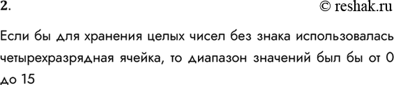 Решение задачи: 2. Укажите, каков был бы диапазон значений целых чисел, если бы для их хранения использовалась четырёхразрядная ячейка. Если бы для хранения целых чисел без знака использовалась четырехразрядная ячейка, то диапазон значений был бы от 0 до 15 *Цитирирование задания со ссылкой на учебник производится исключительно в учебных целях для лучшего понимания разбора решения задания.