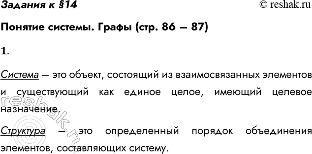 Решение задачи: Задания к §14 Понятие системы. Графы (стр. 86 – 87) 1. Что такое система; структура системы? Система – это объект, состоящий из взаимосвязанных элементов и существующий как единое целое, имеющий целевое назначение.