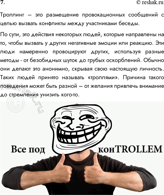Решение задачи: 7. Что такое троллинг? Троллинг – это размещение провокационных сообщений с целью вызвать конфликты между участниками беседы. По сути, это действия некоторых людей, которые направлены на то, чтобы вызвать у других негативные эмоции или реакцию.