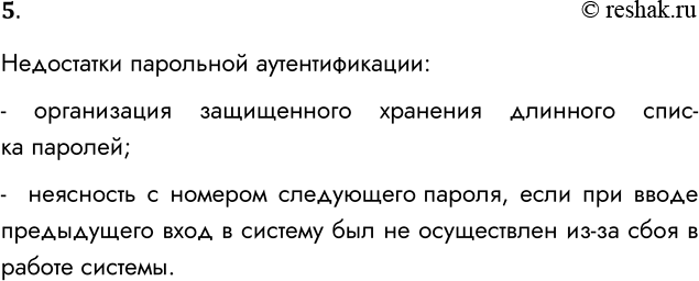 Решение задачи: 5. В чём недостатки парольной аутентификации? Недостатки парольной аутентификации: - организация защищенного хранения длинного списка паролей; - неясность с номером следующего пароля, если при вводе предыдущего вход в систему был не осуществлен из-за сбоя в работе системы.