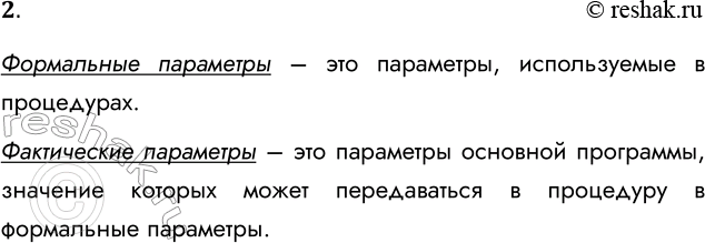 Решение задачи: 2. В чём состоит отличие формальных параметров от фактических параметров? Формальные параметры – это параметры, используемые в процедурах. Фактические параметры – это параметры основной программы, значение которых может передаваться в процедуру в формальные параметры.