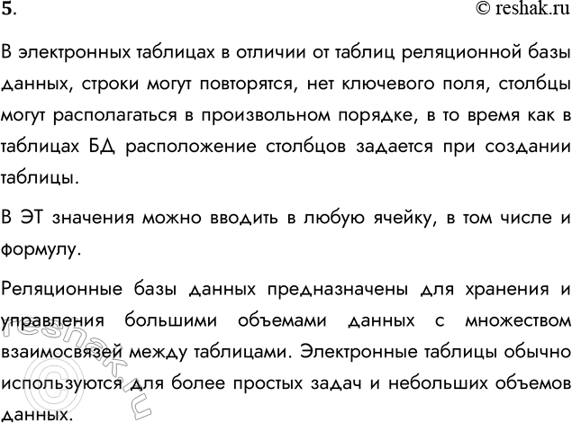 Решение задачи: 5. В чём состоит существенное отличие электронной таблицы от таблицы реляционной базы данных? Подготовьте сообщение с примерами. В электронных таблицах в отличии от таблиц реляционной базы данных, строки могут повторятся, нет ключевого поля, столбцы могут располагаться в произвольном порядке, в то время как в таблицах БД расположение столбцов задается при создании таблицы.