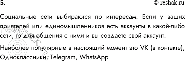 Решение задачи: 5. Какими социальными сетями вы пользуетесь и почему? Социальные сети выбираются по интересам. Если у ваших приятелей или единомышленников есть аккаунты в какой-либо сети, то для общения с ними и вы создаете свой аккаунт.