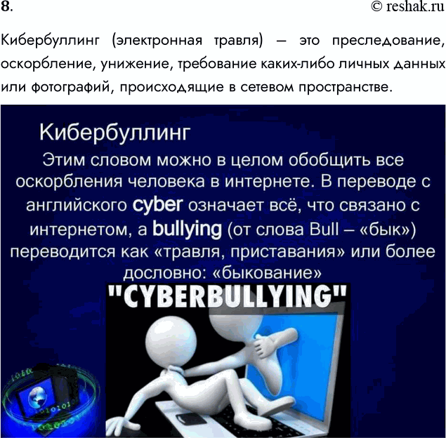 Решение задачи: 8. Что такое кибербуллинг? Кибербуллинг (электронная травля) – это преследование, оскорбление, унижение, требование каких-либо личных данных или фотографий, происходящие в сетевом пространстве.