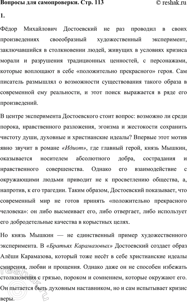 Решение задачи: Вопросы для самопроверки. Стр. 113 1. Каков смысл художественного эксперимента Достоевского — столкновения современных людей с «положительно прекрасным», идеальным героем? Фёдор Михайлович Достоевский не раз проводил в своих произведениях своеобразный художественный эксперимент, заключавшийся в столкновении людей, живущих в условиях кризиса морали и разрушения традиционных ценностей, с персонажами, которые воплощают в себе «положительно прекрасного» героя.