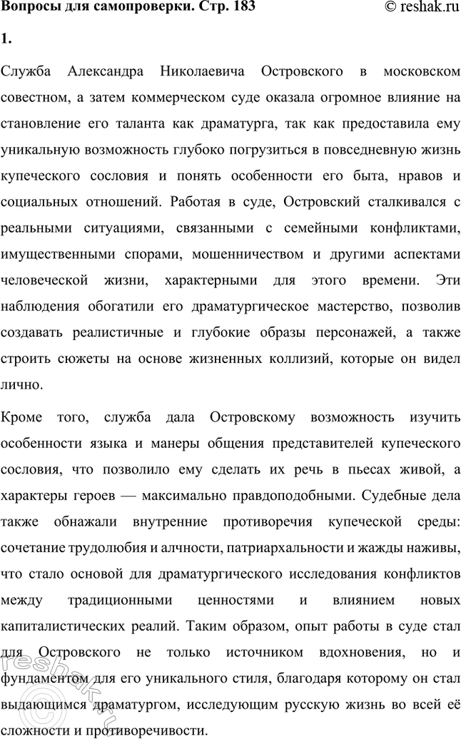 Решение задачи: Вопросы для самопроверки. Стр. 183 1. Как служба в московском совестном, а затем коммерческом суде повлияла на становление таланта драматурга? Служба Александра Николаевича Островского в московском совестном, а затем коммерческом суде оказала огромное влияние на становление его таланта как драматурга, так как предоставила ему уникальную возможность глубоко погрузиться в повседневную жизнь купеческого сословия и понять особенности его быта, нравов и социальных отношений.