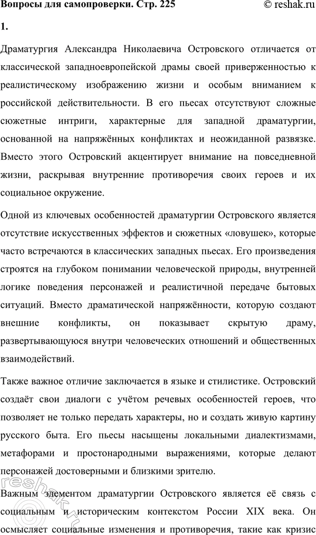 Решение задачи: Вопросы для самопроверки. Стр. 225 1. Что отличает драматургию Островского от классической западноевропейской драмы? Драматургия Александра Николаевича Островского отличается от классической западноевропейской драмы своей приверженностью к реалистическому изображению жизни и особым вниманием к российской действительности.