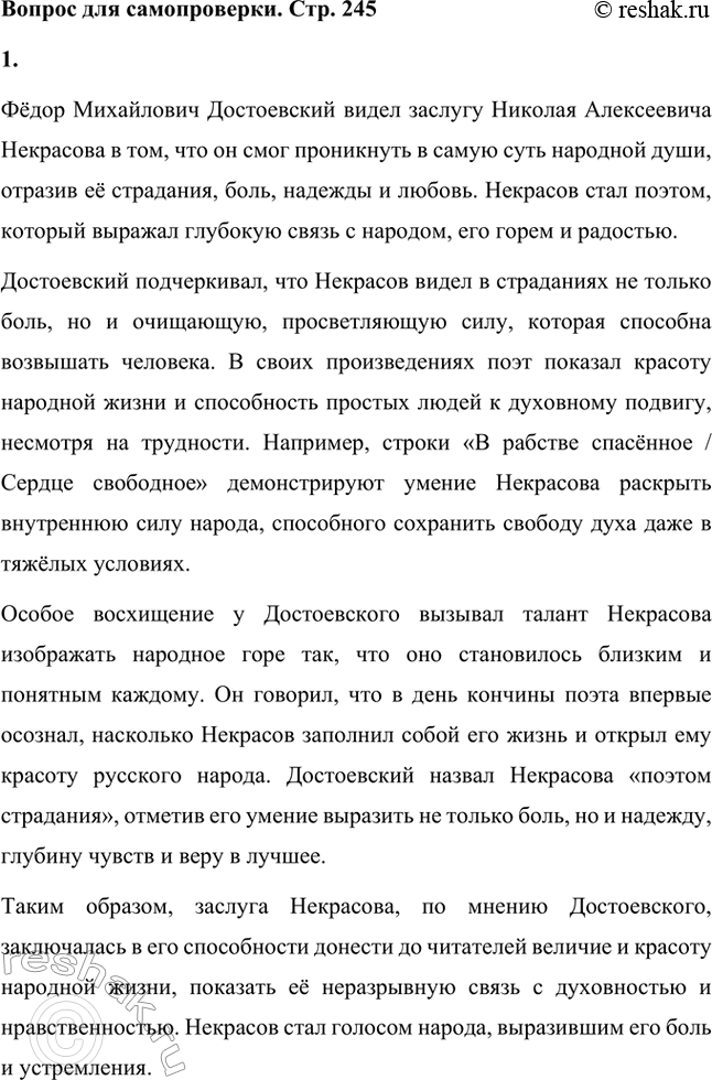 Решение задачи: Вопрос для самопроверки. Стр. 245 1. В чём видел Достоевский заслугу поэта Некрасова? Фёдор Михайлович Достоевский видел заслугу Николая Алексеевича Некрасова в том, что он смог проникнуть в самую суть народной души, отразив её страдания, боль, надежды и любовь.