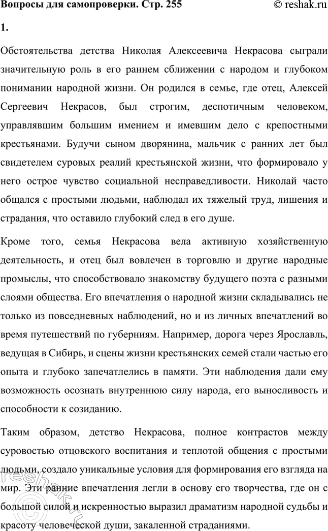 Решение задачи: Вопросы для самопроверки. Стр. 255 1. Какие обстоятельства детства Некрасова способствовали его раннему сближению с народом, глубокому знанию народной жизни? Обстоятельства детства Николая Алексеевича Некрасова сыграли значительную роль в его раннем сближении с народом и глубоком понимании народной жизни.