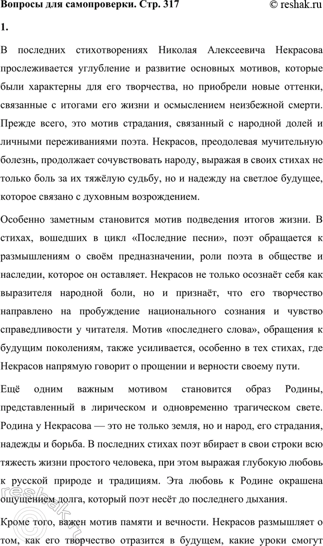Решение задачи: Вопросы для самопроверки. Стр. 317 1. Какие мотивы получили развитие в последних стихотворениях Некрасова? В последних стихотворениях Николая Алексеевича Некрасова прослеживается углубление и развитие основных мотивов, которые были характерны для его творчества, но приобрели новые оттенки, связанные с итогами его жизни и осмыслением неизбежной смерти.