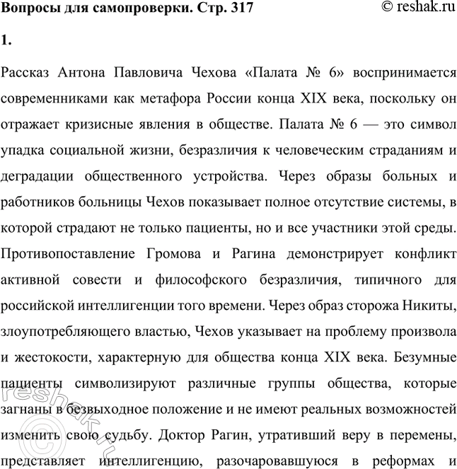 Решение задачи: Вопросы для самопроверки. Стр. 317 1. Почему в рассказе о палате умалишённых современники увидели образ России конца XIX века? Рассказ Антона Павловича Чехова «Палата № 6» воспринимается современниками как метафора России конца XIX века, поскольку он отражает кризисные явления в обществе.
