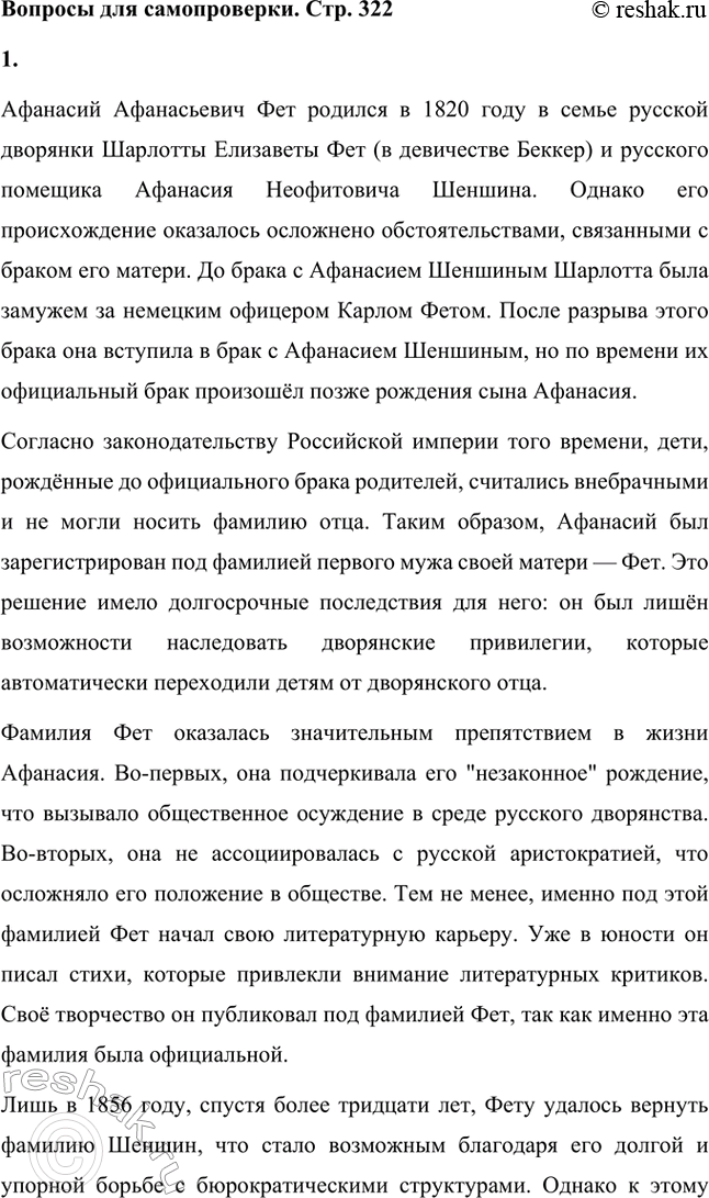Решение задачи: Вопросы для самопроверки. Стр. 322 1. Почему русский дворянин А. Шеншин вошёл в русскую поэзию под немецкой фамилией Фет? Афанасий Афанасьевич Фет родился в 1820 году в семье русской дворянки Шарлотты Елизаветы Фет (в девичестве Беккер) и русского помещика Афанасия Неофитовича Шеншина.