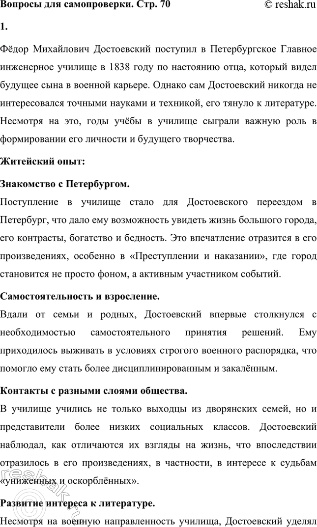 Решение задачи: Вопросы для самопроверки. Стр. 70 1. Каким житейским и духовным опытом обогатили Ф. М. Достоевского годы учёбы в Военно-инженерном училище? Фёдор Михайлович Достоевский поступил в Петербургское Главное инженерное училище в 1838 году по настоянию отца, который видел будущее сына в военной карьере.
