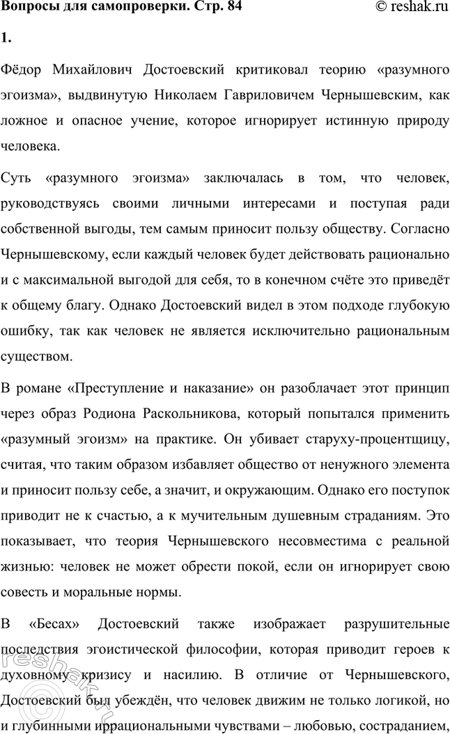 Решение задачи: Вопросы для самопроверки. Стр. 84 1. Как оценивает Достоевский учение Чернышевского о «разумном эгоизме»? Фёдор Михайлович Достоевский критиковал теорию «разумного эгоизма», выдвинутую Николаем Гавриловичем Чернышевским, как ложное и опасное учение, которое игнорирует истинную природу человека.