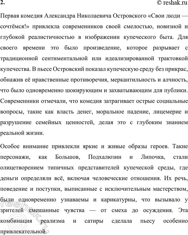 Решение задачи: Вопросы для самопроверки. Стр. 183 1. Как служба в московском совестном, а затем коммерческом суде повлияла на становление таланта драматурга? Служба Александра Николаевича Островского в московском совестном, а затем коммерческом суде оказала огромное влияние на становление его таланта как драматурга, так как предоставила ему уникальную возможность глубоко погрузиться в повседневную жизнь купеческого сословия и понять особенности его быта, нравов и социальных отношений.
