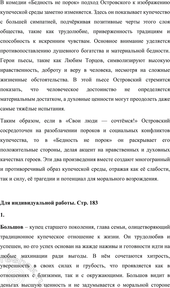 Решение задачи: Вопросы для самопроверки. Стр. 183 1. Как служба в московском совестном, а затем коммерческом суде повлияла на становление таланта драматурга? Служба Александра Николаевича Островского в московском совестном, а затем коммерческом суде оказала огромное влияние на становление его таланта как драматурга, так как предоставила ему уникальную возможность глубоко погрузиться в повседневную жизнь купеческого сословия и понять особенности его быта, нравов и социальных отношений.