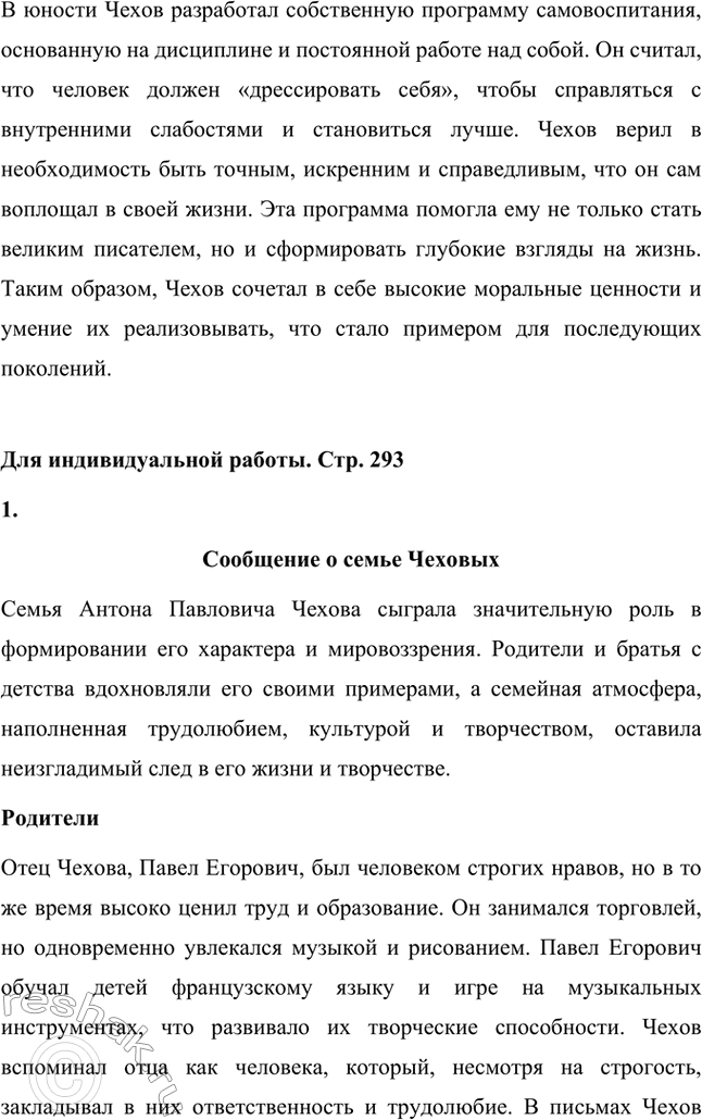 Решение задачи: Вопросы для самопроверки. Стр. 293 1. Почему Чехов считал, что своими достижениями обязан старшим поколениям своей семьи? Антон Павлович Чехов считал, что своими достижениями он во многом обязан старшим поколениям своей семьи, так как его предки передали ему важные жизненные принципы и ценности.