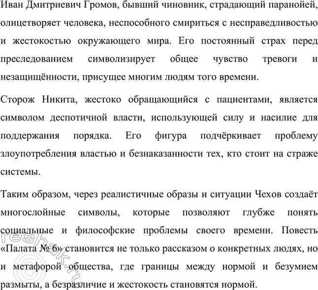 Решение задачи: Вопросы для самопроверки. Стр. 317 1. Почему в рассказе о палате умалишённых современники увидели образ России конца XIX века? Рассказ Антона Павловича Чехова «Палата № 6» воспринимается современниками как метафора России конца XIX века, поскольку он отражает кризисные явления в обществе.