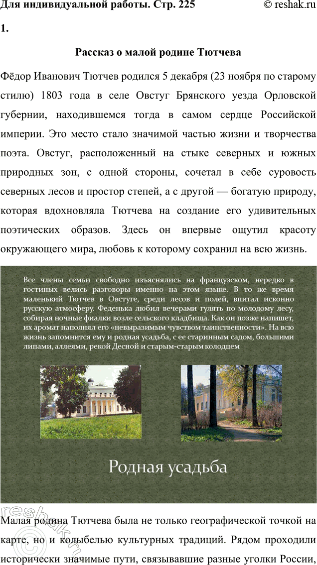 Решение задачи: Для индивидуальной работы 1. Подготовьте рассказ о малой родине Тютчева, используя пособие и рекомендованную учителем литературу. Рассказ о малой родине Тютчева Фёдор Иванович Тютчев родился 5 декабря (23 ноября по старому стилю) 1803 года в селе Овстуг Брянского уезда Орловской губернии, находившемся тогда в самом сердце Российской империи.