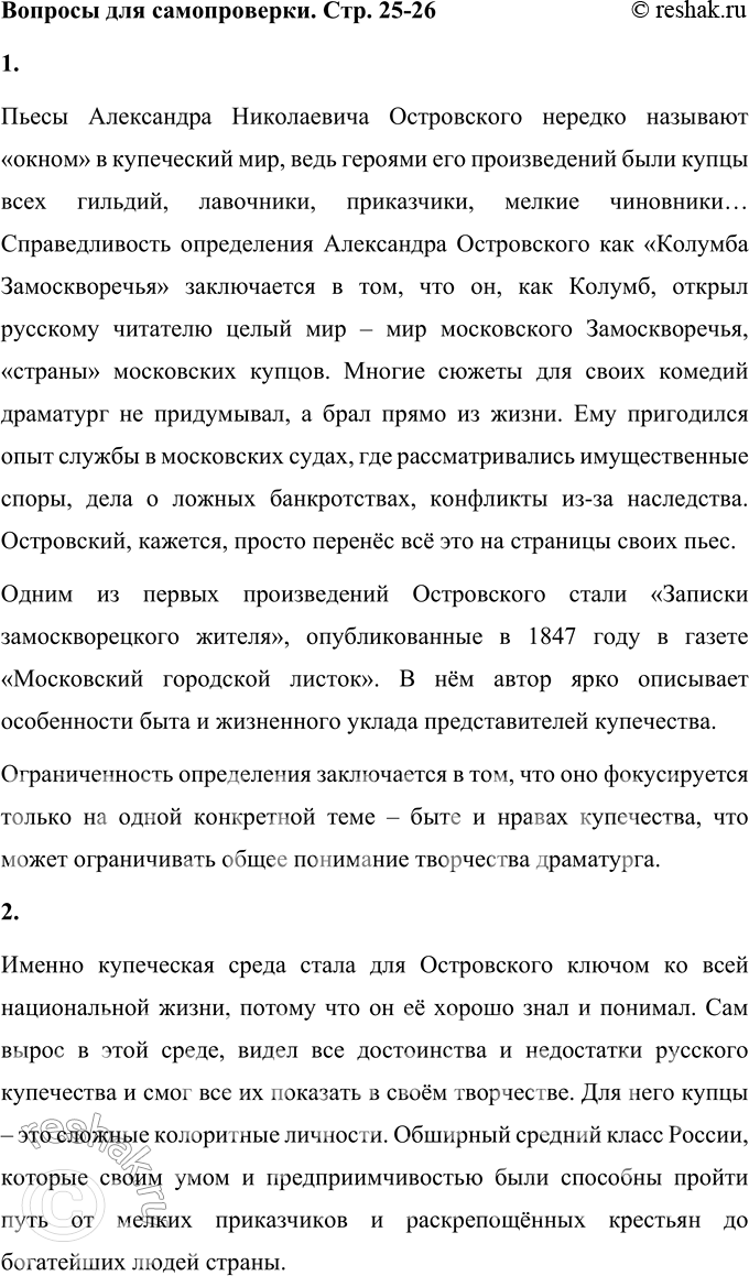 Решение задачи: Вопросы для самопроверки 1. В чём справедливость и в чём ограниченность определения Островского как «Колумба Замоскворечья»? Пьесы Александра Николаевича Островского нередко называют «окном» в купеческий мир, ведь героями его произведений были купцы всех гильдий, лавочники, приказчики, мелкие чиновники… Справедливость определения Александра Островского как «Колумба Замоскворечья» заключается в том, что он, как Колумб, открыл русскому читателю целый мир – мир московского Замоскворечья, «страны» московских купцов.