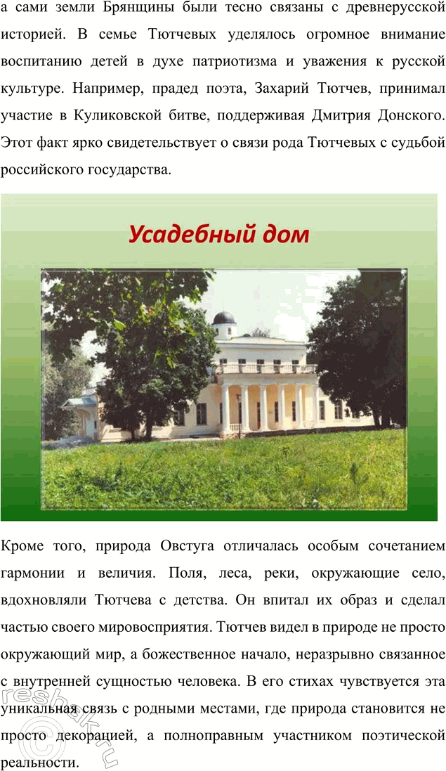 Решение задачи: Для индивидуальной работы 1. Подготовьте рассказ о малой родине Тютчева, используя пособие и рекомендованную учителем литературу. Рассказ о малой родине Тютчева Фёдор Иванович Тютчев родился 5 декабря (23 ноября по старому стилю) 1803 года в селе Овстуг Брянского уезда Орловской губернии, находившемся тогда в самом сердце Российской империи.